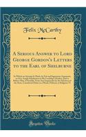 A Serious Answer to Lord George Gordon's Letters to the Earl of Shelburne: In Which an Attempt Is Made, by Fair and Ingenuous Argument, to Give Ample Satisfaction to His Lordship's Doubts; And to Relieve Him, If Possible, from Any Inquietude for th