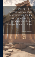 Ivlii Valerii Res Gestae Alexandri Macedonis. Tr. ex Aesopo Graeco. Prodevnt Nvnc Primvm Edente Noti