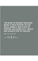 The Book of Buried Treasure Being a True History of the Gold, Jewels, and Plate of Pirates, Galleons, Etc., Which Are Sought for to This Day