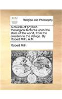 A course of physico-theological lectures upon the state of the world, from the creation to the deluge. By Robert Miln, A.M.