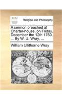 A Sermon Preached at Charter-House, on Friday, December the 12th 1760. ... by W. U. Wray, ...