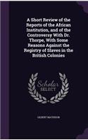 A Short Review of the Reports of the African Institution, and of the Controversy with Dr. Thorpe, with Some Reasons Against the Registry of Slaves in the British Colonies