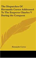 Dispatches Of Hernando Cortes Addressed To The Emperor Charles V During the Conquest