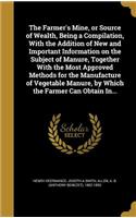 Farmer's Mine, or Source of Wealth, Being a Compilation, With the Addition of New and Important Information on the Subject of Manure, Together With the Most Approved Methods for the Manufacture of Vegetable Manure, by Which the Farmer Can Obtain In