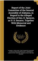 Report of the Joint Committee of the General Assembly of Alabama, in Regard to the Alleged Election of Geo. E. Spencer, as U. S. Senator, Together With Memorial and Evidence