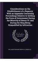 Considerations on the Establishment of a Regency; With an Appendix Containing Proceedings Relative to Settling the Form of Government During the Minority of Henry VI. and During the King Being Disqualified by Infirmities
