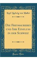 Die Freymaurerey Und Ihr Einfluss in Der Schweiz (Classic Reprint)