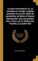 noce interrompue; ou, Le comédien en voyage, comédie anecdote en un acte, mêlée de vaudevilles, de Merle et Brazier. Représentée, pour la premìere fois, a Paris, sur le Théâtre des Variétés, le 2 juillet 1814