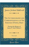 The Autobiography and Correspondence of Sir Simonds D'ewes, Bart, Vol. 2 of 2: During the Reigns of James I. And Charles I (Classic Reprint)