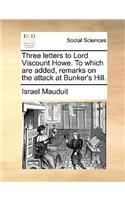 Three Letters to Lord Viscount Howe. to Which Are Added, Remarks on the Attack at Bunker's Hill.