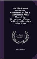 The Life of George Washington, Commander-In-Chief of the American Army, Through the Revolutionary War; and the First President of the United States