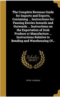 Complete Revenue Guide for Imports and Exports, Containing ... Instructions for Passing Entries Inwards and Outwards ... Instructions on the Exportation of Irish Produce or Manufacture ... Instructions Relative to Bonding and Warehousing Of...
