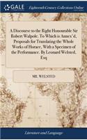A Discourse to the Right Honourable Sir Robert Walpole. to Which Is Annex'd, Proposals for Translating the Whole Works of Horace, with a Specimen of the Performance. by Leonard Welsted, Esq