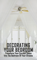 Decorating Your Bedroom: Transform Your Current Space Into The Bedroom Of Your Dreams: Ideas For Your Room Design