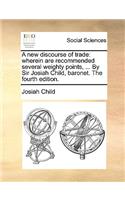 A New Discourse of Trade: Wherein Are Recommended Several Weighty Points, ... by Sir Josiah Child, Baronet. the Fourth Edition.