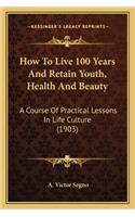 How to Live 100 Years and Retain Youth, Health and Beauty: A Course of Practical Lessons in Life Culture (1903)