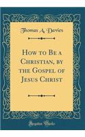 How to Be a Christian, by the Gospel of Jesus Christ (Classic Reprint)