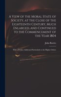 A View of the Moral State of Society, at the Close of the Eighteenth Century, Much Enlarged, and Continued to the Commencement of the Year 1804