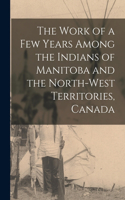 The Work of a Few Years Among the Indians of Manitoba and the North-West Territories, Canada [microform]