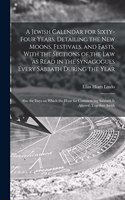 Jewish Calendar for Sixty-four Years, Detailing the new Moons, Festivals, and Fasts, With the Sections of the law as Read in the Synagogues Every Sabbath During the Year; Also the Days on Which the Hour for Commencing Sabbath is Altered; Together A