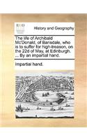 Life of Archibald Mc'Donald, of Barisdale, Who Is to Suffer for High-Treason, on the 22d of May, at Edinburgh. ... by an Impartial Hand.