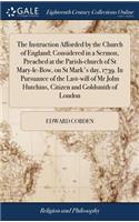 The Instruction Afforded by the Church of England; Considered in a Sermon, Preached at the Parish-Church of St Mary-Le-Bow, on St Mark's Day, 1739. in Pursuance of the Last-Will of MR John Hutchins, Citizen and Goldsmith of London