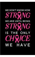 We Don't Know How Strong We Are Until Being Strong Is The Only Choice We Have: Blank Lined Journal Notebook, 6" x 9", Breast Cancer journal, Breast Cancer notebook, Ruled, Writing Book, Notebook for Breast Cancer Patients, Brea