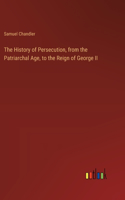 History of Persecution, from the Patriarchal Age, to the Reign of George II