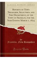 Reports of Town Treasurer, Selectmen, and Fire Department, of the Town of Franklin, for the Year Ending March 1, 1874 (Classic Reprint)