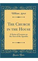 The Church in the House: A Series of Lessons on the Acts of the Apostles (Classic Reprint): A Series of Lessons on the Acts of the Apostles (Classic Reprint)