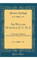 Sir William M'arthur, K. C. M. G: A Biography, Religious, Parliamentary, Municipal, Commercial (Classic Reprint)