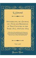 Switzerland, or a Journal of a Tour and Residence in That Country, in the Years 1817, 1818 and 1819, Vol. 1 of 2: Followed by an Historical Sketch on the Manners and Customs of Ancient and Modern Helvetia, in Which the Events of Our Own Time Are Fu