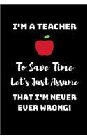 I'm A Teacher, To Save Time Let's just assume that I'm Never Ever Wrong!: Funny Novelty Teacher Appreciation Gift - Lined Notebook (6" X 9")