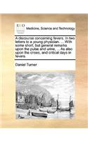 Discourse Concerning Fevers. in Two Letters to a Young Physician. ... with Some Short, But General Remarks Upon the Pulse and Urine, ... as Also Upon the Crises, and Critical Days in Fevers.