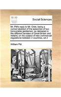 Mr. Pitt's Reply to Mr. Orde, Being a Correct Abstract of the Speeches of Two Honourable Gentlemen, as Delivered in the Different Senates of Great Britain and Ireland, on the Subject of New Commercial Regulations Between 2 Countries, Ed 2