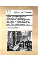 A Short Introduction to Moral Philosophy, in Three Books; Containing the Elements of Ethicks and the Law of Nature. by Francis Hutcheson, ... Translated from the Latin. Third Edition. Volume 1 of 2: (English)
