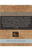 Certain Proposals Humbly Offered, for the Preservation & Continuance of the Truly Reformed Protestant Religion, in These Three Kingdomes of England, Scotland and Ireland by a Professor of the Said Truly Reformed Protestant Religion ... (1674): (English)