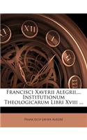 Francisci Xaverii Alegrii, ... Institutionum Theologicarum Libri Xviii ...