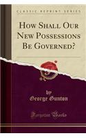 How Shall Our New Possessions Be Governed? (Classic Reprint)