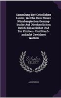 Sammlung Der Geistlichen Lieder, Welche Dem Neuen Nürnbergischen Gesang-buche Auf Oberherrlichen Befehl Einverleibet Und Zur Kirchen- Und Hauß-andacht Gewidmet Worden