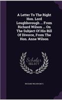 Letter To The Right Hon. Lord Loughborough ... From Richard Wilson ... On The Subject Of His Bill Of Divorce, From The Hon. Anne Wilson