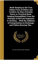 Book-keeping in the True Italian Form of Debtor and Creditor, by Way of Double Entry; or, Practical Book-keeping Exemplified, From the Precepts of the Late Ingenious D. Dowling ... With the Addition of Computations in Exchange, and Tables Showing T