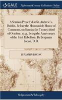 A Sermon Preach'd at St. Andrew's, Dublin, Before the Honourable House of Commons, on Sunday the Twenty-Third of October, 1743, Being the Anniversary of the Irish Rebellion. by Benjamin Bacon, D.D.