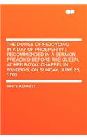 The Duties of Rejoycing in a Day of Prosperity: Recommended in a Sermon Preach'd Before the Queen, at Her Royal Chappel in Windsor, on Sunday, June 23, 1706: Recommended in a Sermon Preach'd Before the Queen, at Her Royal Chappel in Windsor, on Sunday, June 23, 1706