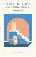 The Sacred Flame: A Guide to Manifestation Through Candlelight: Candle Manifestation: A Quick and Powerful Way to Attract Anything You Want into Your Life