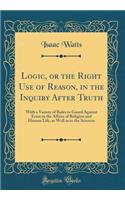 Logic, or the Right Use of Reason, in the Inquiry After Truth: With a Variety of Rules to Guard Against Error in the Affairs of Religion and Human Life, as Well as in the Sciences (Classic Reprint)