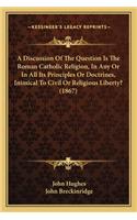 A Discussion of the Question Is the Roman Catholic Religion, in Any or in All Its Principles or Doctrines, Inimical to Civil or Religious Liberty? (1867)