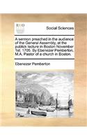 A Sermon Preached in the Audience of the General Assembly, at the Publick Lecture in Boston November 1st. 1705. by Ebenezer Pemberton, M.A. Pastor of a Church in Boston.