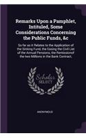 Remarks Upon a Pamphlet, Intituled, Some Considerations Concerning the Public Funds, &c: So Far as It Relates to the Application of the Sinking Fund, the Easing the Civil List of the Annual Pensions, the Remissionof the Two Millions in t