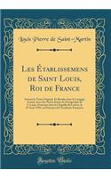 Les Etablissemens de Saint Louis, Roi de France: Suivant Le Texte Original, Et Rendus Dans Le Langage Actuel, Avec Des Notes; Suivis Du Pan'gyrique de S. Louis, Prononc' Dans La Chapelle Du Louvre, Le 25 Aout 1784, En PR'Sence de L'Acad'mie Francoi